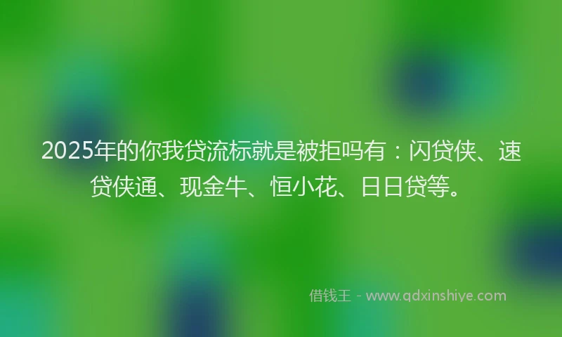 2025年的你我贷流标就是被拒吗有：闪贷侠、速贷侠通、现金牛、恒小花、日日贷等。