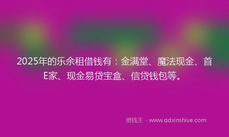 2025年的乐余租借钱有：金满堂、魔法现金、首E家、现金易贷宝盒、信贷钱包等。