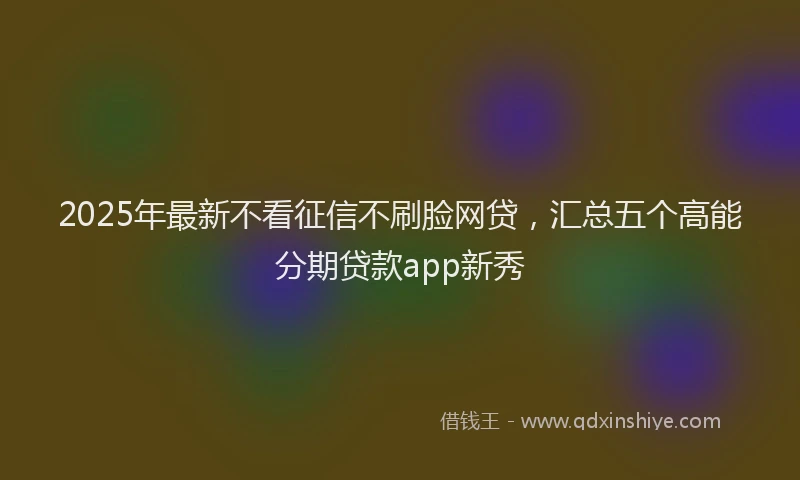 2025年最新不看征信不刷脸网贷，汇总五个高能分期贷款app新秀