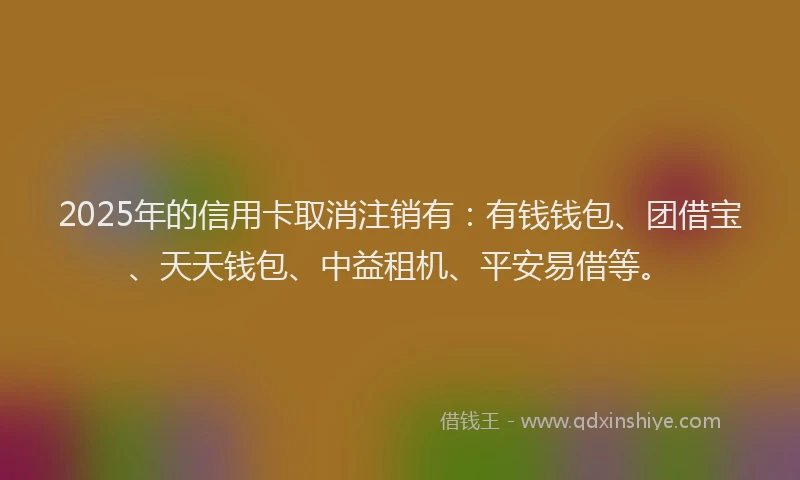 2025年的信用卡取消注销有：有钱钱包、团借宝、天天钱包、中益租机、平安易借等。