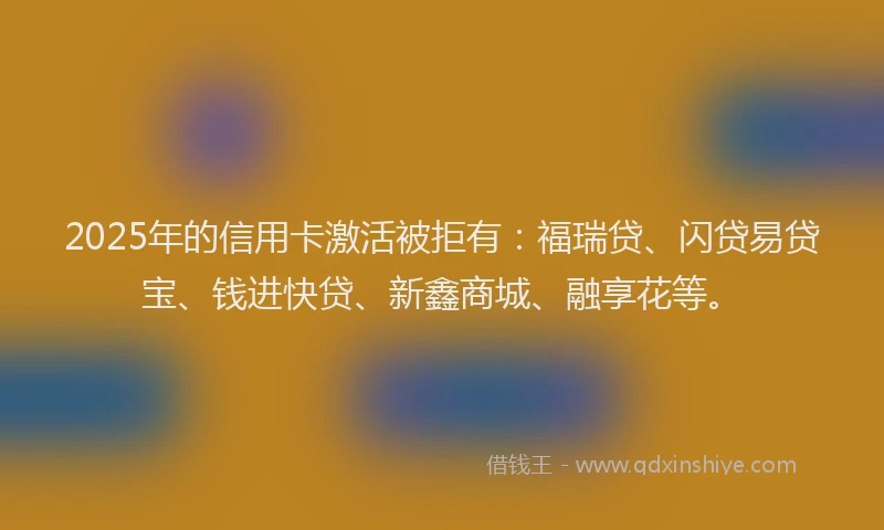 2025年的信用卡激活被拒有：福瑞贷、闪贷易贷宝、钱进快贷、新鑫商城、融享花等。