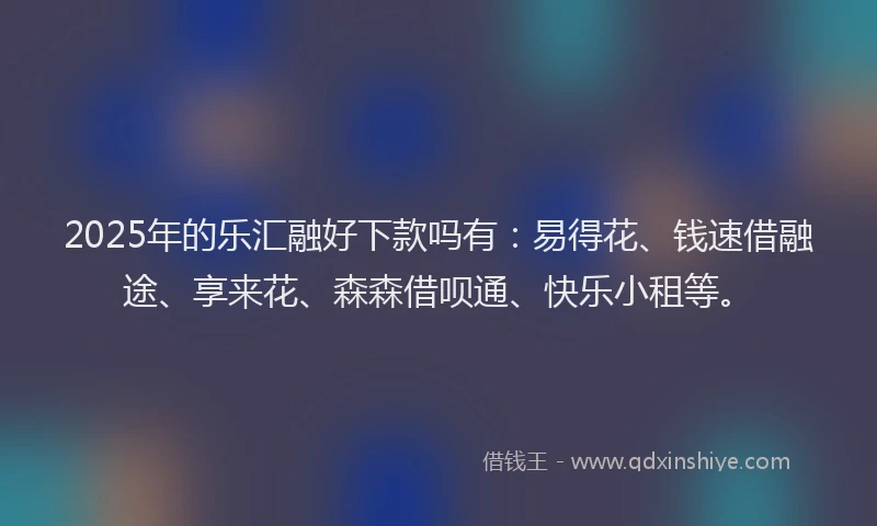 2025年的乐汇融好下款吗有：易得花、钱速借融途、享来花、森森借呗通、快乐小租等。