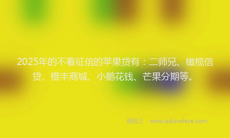 2025年的不看征信的苹果贷有：二师兄、橄榄信贷、橙丰商城、小鹅花钱、芒果分期等。