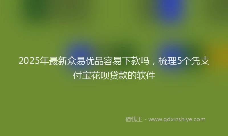 2025年最新众易优品容易下款吗，梳理5个凭支付宝花呗贷款的软件
