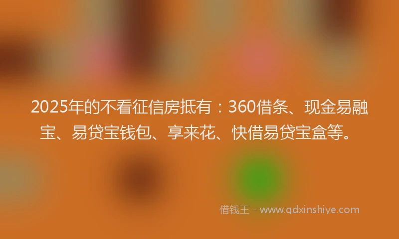 2025年的不看征信房抵有：360借条、现金易融宝、易贷宝钱包、享来花、快借易贷宝盒等。