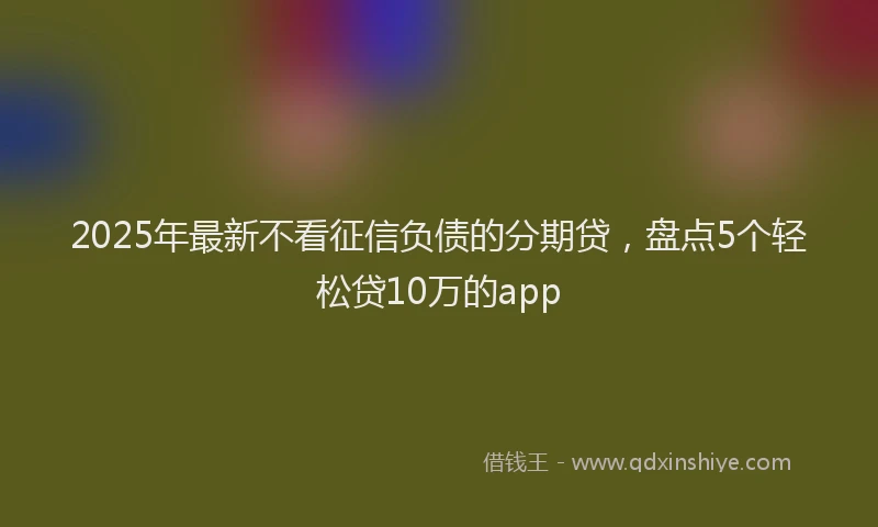 2025年最新不看征信负债的分期贷，盘点5个轻松贷10万的app