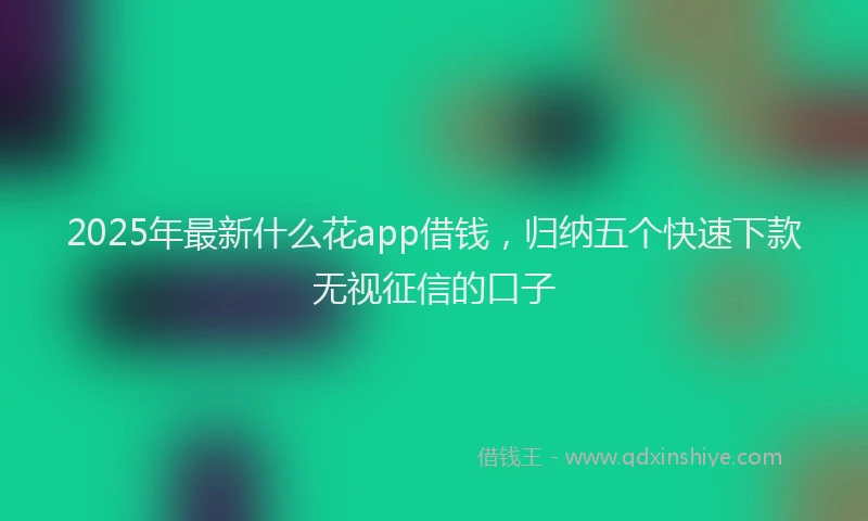 2025年最新什么花app借钱，归纳五个快速下款无视征信的口子