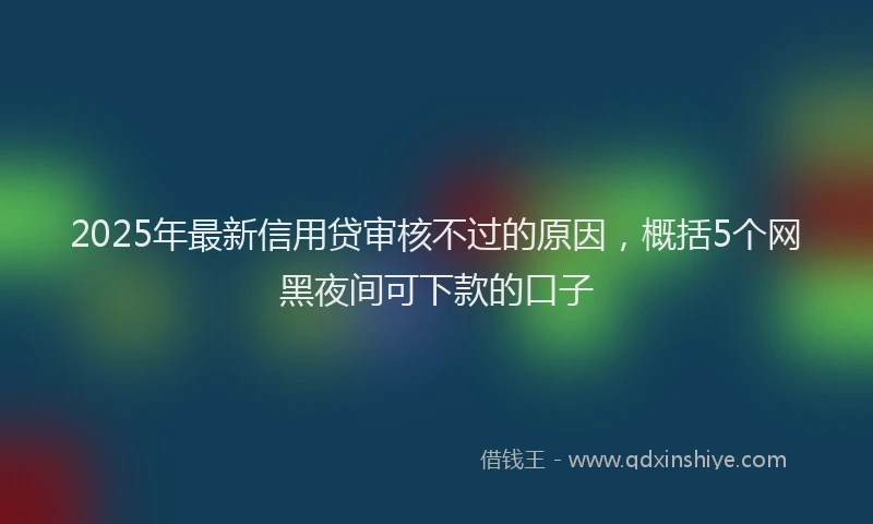 2025年最新信用贷审核不过的原因，概括5个网黑夜间可下款的口子