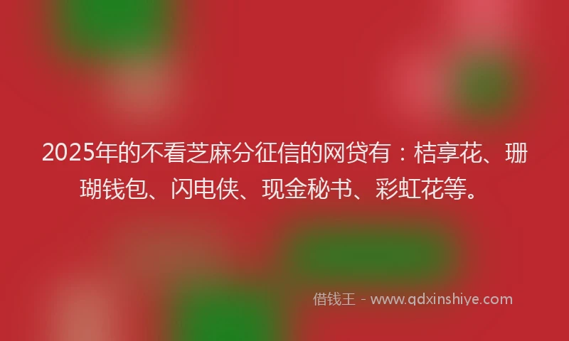 2025年的不看芝麻分征信的网贷有：桔享花、珊瑚钱包、闪电侠、现金秘书、彩虹花等。