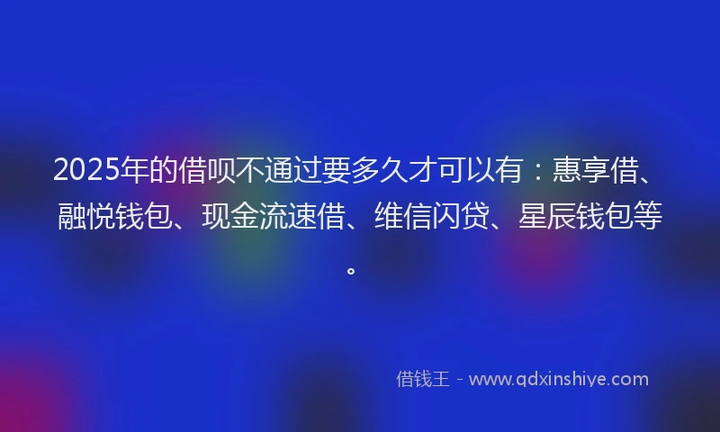 2025年的借呗不通过要多久才可以有：惠享借、融悦钱包、现金流速借、维信闪贷、星辰钱包等。