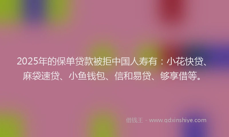 2025年的保单贷款被拒中国人寿有：小花快贷、麻袋速贷、小鱼钱包、信和易贷、够享借等。