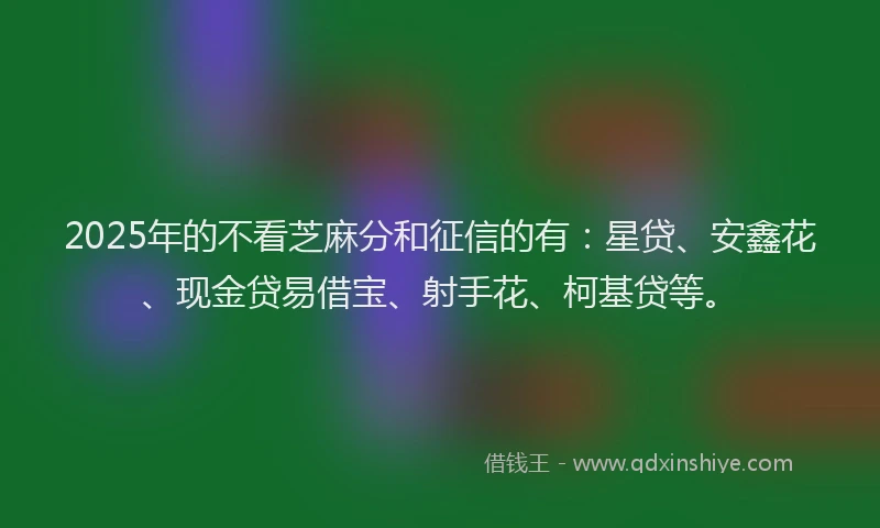 2025年的不看芝麻分和征信的有：星贷、安鑫花、现金贷易借宝、射手花、柯基贷等。