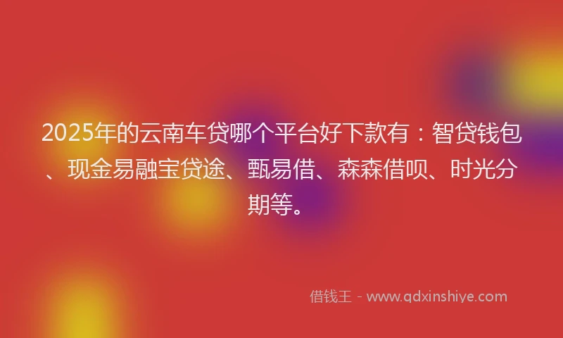 2025年的云南车贷哪个平台好下款有：智贷钱包、现金易融宝贷途、甄易借、森森借呗、时光分期等。