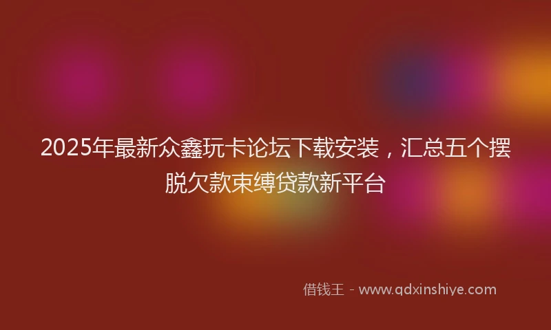 2025年最新众鑫玩卡论坛下载安装，汇总五个摆脱欠款束缚贷款新平台