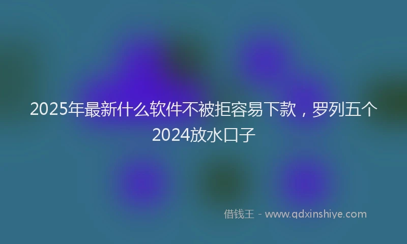 2025年最新什么软件不被拒容易下款，罗列五个2024放水口子