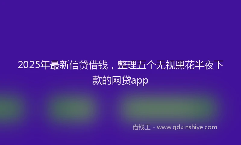 2025年最新信贷借钱，整理五个无视黑花半夜下款的网贷app
