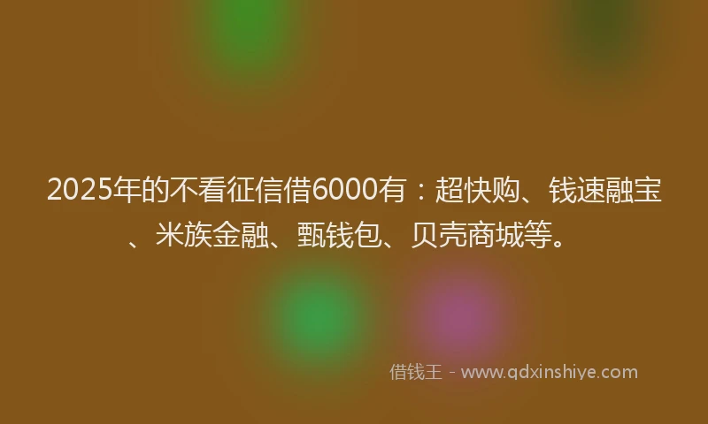 2025年的不看征信借6000有：超快购、钱速融宝、米族金融、甄钱包、贝壳商城等。