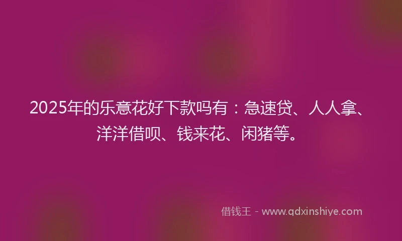 2025年的乐意花好下款吗有：急速贷、人人拿、洋洋借呗、钱来花、闲猪等。