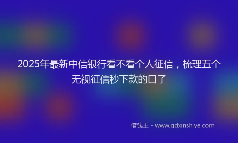 2025年最新中信银行看不看个人征信，梳理五个无视征信秒下款的口子