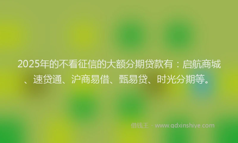 2025年的不看征信的大额分期贷款有：启航商城、速贷通、沪商易借、甄易贷、时光分期等。