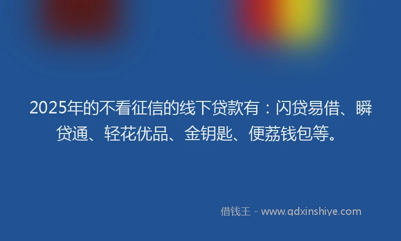 2025年的不看征信的线下贷款有：闪贷易借、瞬贷通、轻花优品、金钥匙、便荔钱包等。