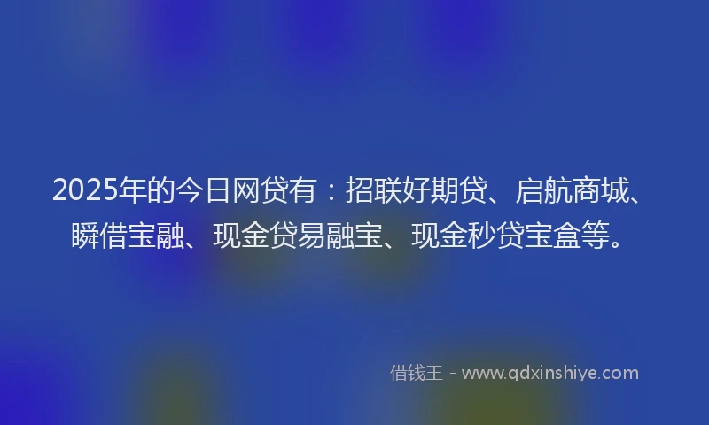 2025年的今日网贷有：招联好期贷、启航商城、瞬借宝融、现金贷易融宝、现金秒贷宝盒等。