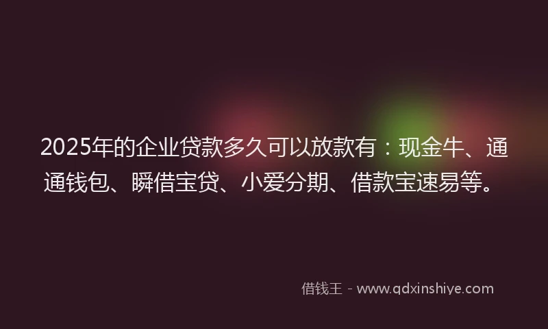 2025年的企业贷款多久可以放款有：现金牛、通通钱包、瞬借宝贷、小爱分期、借款宝速易等。