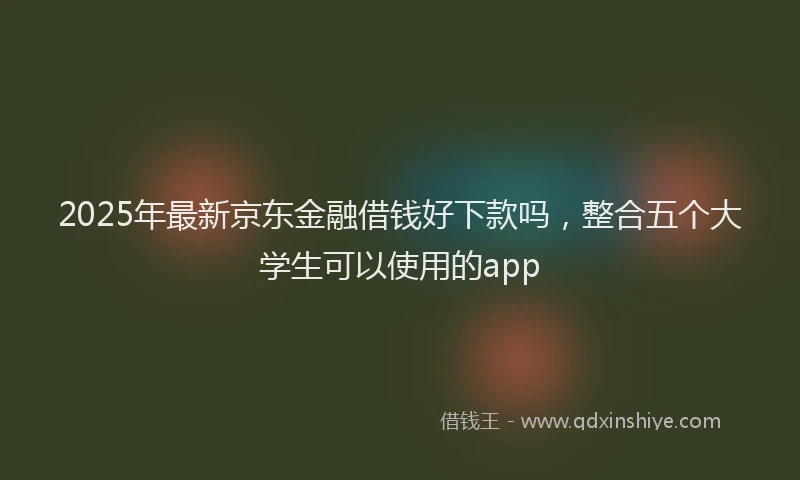 2025年最新京东金融借钱好下款吗，整合五个大学生可以使用的app