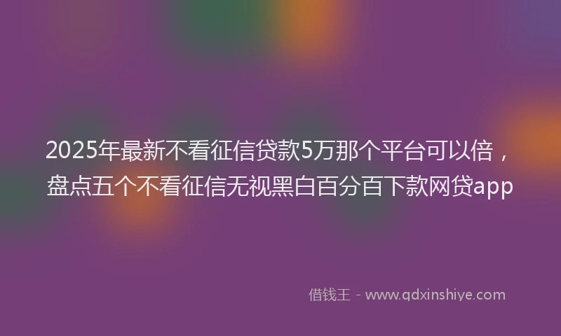 2025年最新不看征信贷款5万那个平台可以倍，盘点五个不看征信无视黑白百分百下款网贷app