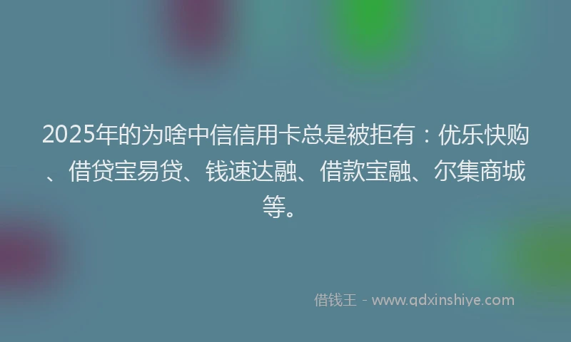 2025年的为啥中信信用卡总是被拒有：优乐快购、借贷宝易贷、钱速达融、借款宝融、尔集商城等。