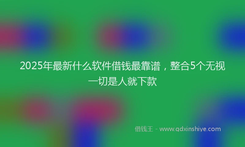 2025年最新什么软件借钱最靠谱，整合5个无视一切是人就下款
