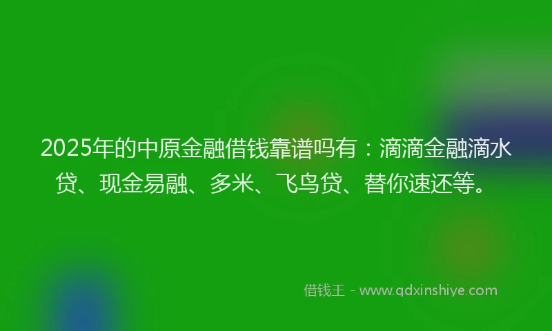2025年的中原金融借钱靠谱吗有：滴滴金融滴水贷、现金易融、多米、飞鸟贷、替你速还等。