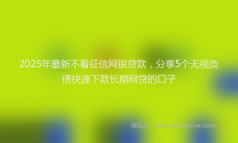 2025年最新不看征信网银贷款，分享5个无视负债快速下款长期网贷的口子