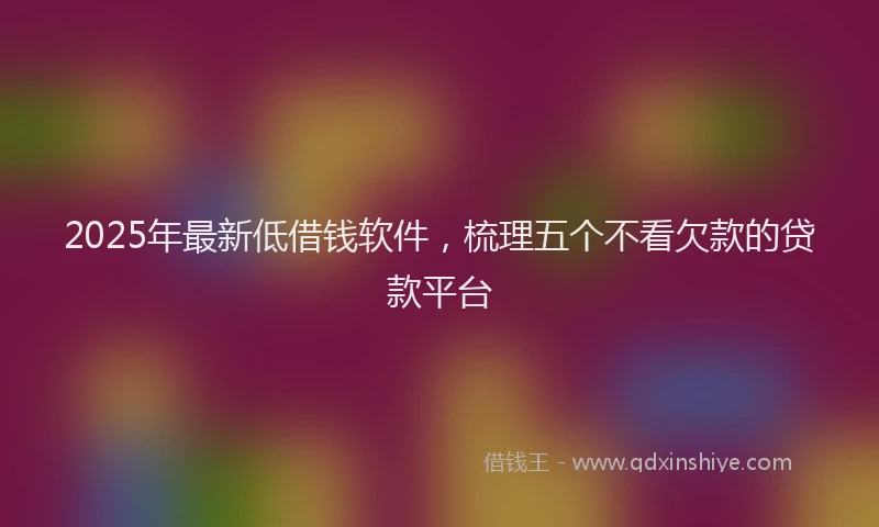 2025年最新低借钱软件，梳理五个不看欠款的贷款平台