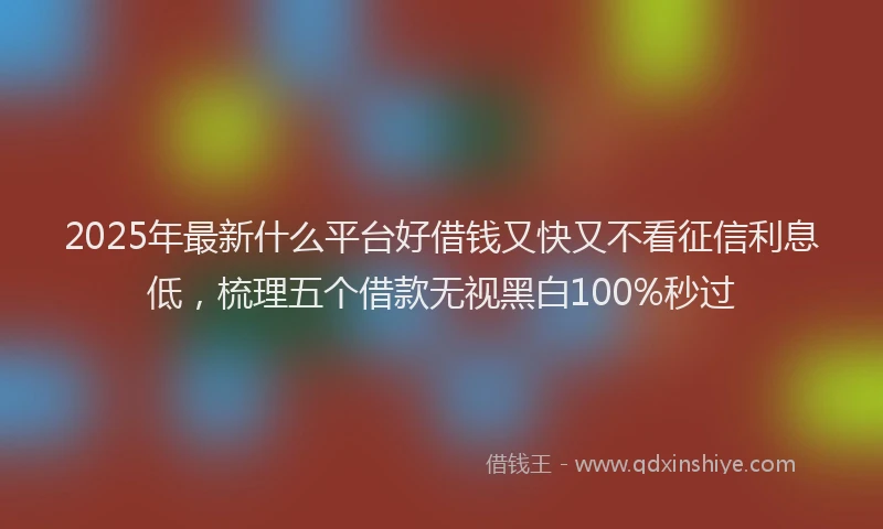 2025年最新什么平台好借钱又快又不看征信利息低，梳理五个借款无视黑白100%秒过
