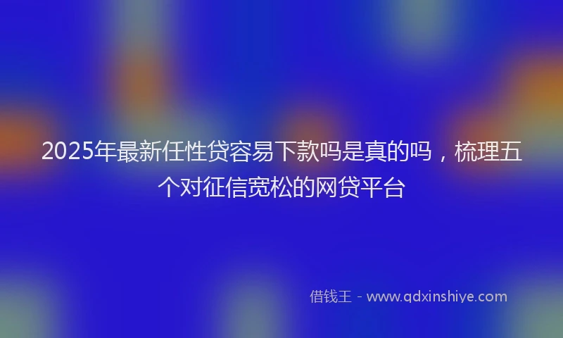 2025年最新任性贷容易下款吗是真的吗，梳理五个对征信宽松的网贷平台
