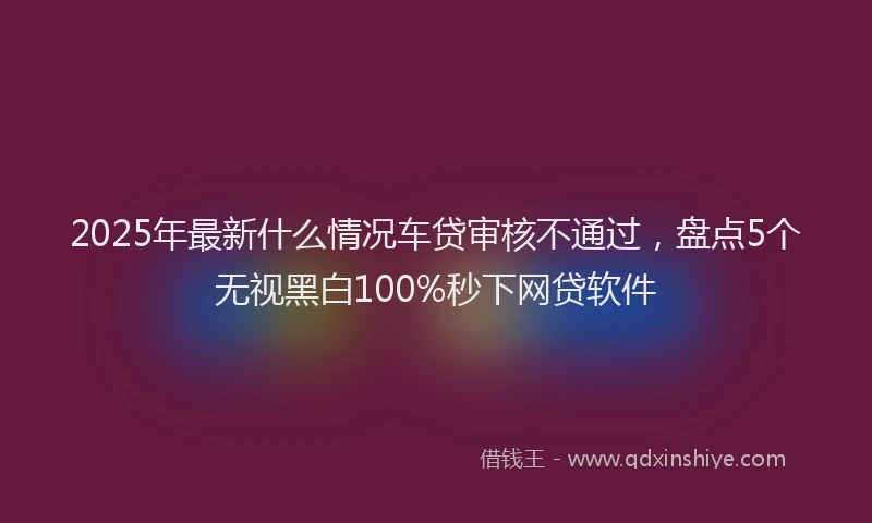 2025年最新什么情况车贷审核不通过，盘点5个无视黑白100%秒下网贷软件