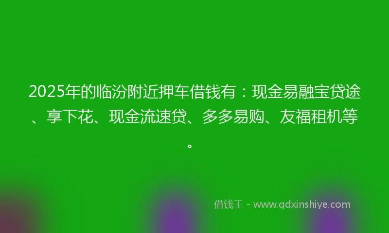 2025年的临汾附近押车借钱有：现金易融宝贷途、享下花、现金流速贷、多多易购、友福租机等。