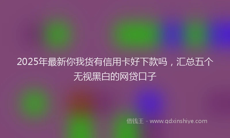 2025年最新你我货有信用卡好下款吗，汇总五个无视黑白的网贷口子