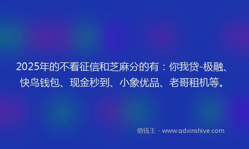 2025年的不看征信和芝麻分的有：你我贷-极融、快鸟钱包、现金秒到、小象优品、老哥租机等。