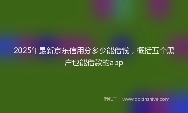 2025年最新京东信用分多少能借钱，概括五个黑户也能借款的app