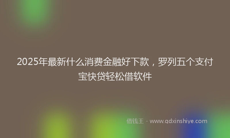 2025年最新什么消费金融好下款，罗列五个支付宝快贷轻松借软件
