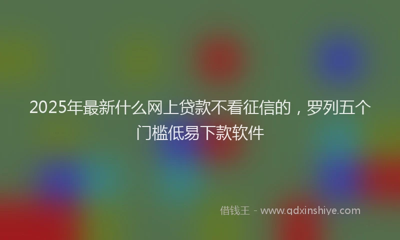 2025年最新什么网上贷款不看征信的，罗列五个门槛低易下款软件