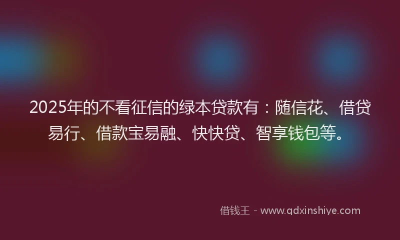 2025年的不看征信的绿本贷款有：随信花、借贷易行、借款宝易融、快快贷、智享钱包等。