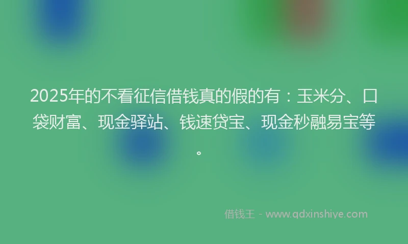 2025年的不看征信借钱真的假的有：玉米分、口袋财富、现金驿站、钱速贷宝、现金秒融易宝等。