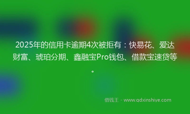 2025年的信用卡逾期4次被拒有：快易花、爱达财富、琥珀分期、鑫融宝Pro钱包、借款宝速贷等。