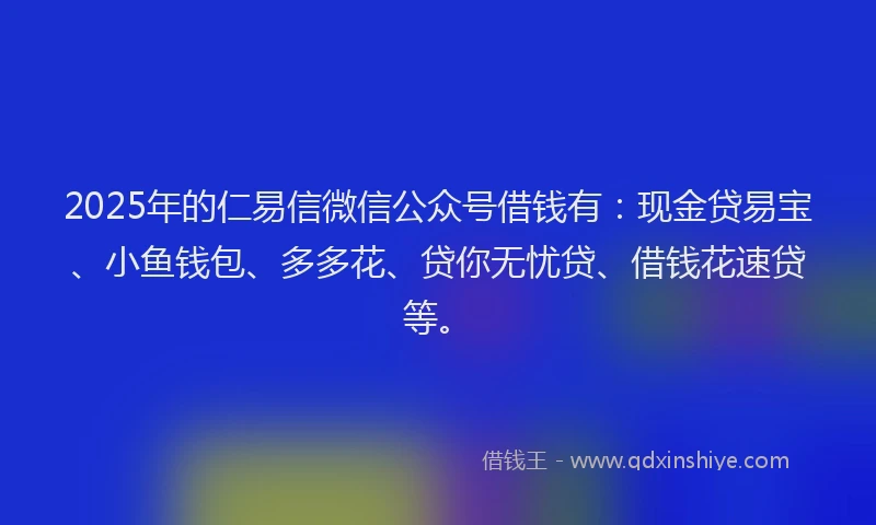 2025年的仁易信微信公众号借钱有：现金贷易宝、小鱼钱包、多多花、贷你无忧贷、借钱花速贷等。