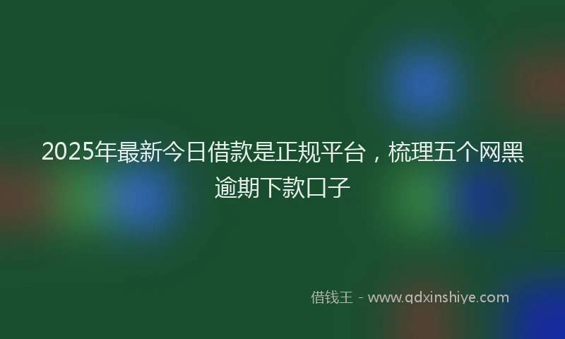 2025年最新今日借款是正规平台，梳理五个网黑逾期下款口子