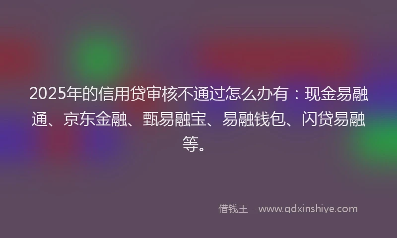 2025年的信用贷审核不通过怎么办有：现金易融通、京东金融、甄易融宝、易融钱包、闪贷易融等。