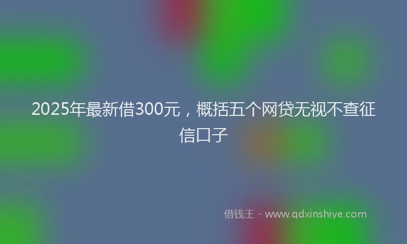 2025年最新借300元，概括五个网贷无视不查征信口子